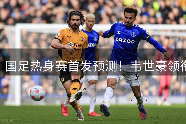 国足热身赛首发预测！韦世豪领衔，2大归化在列，17岁小将或刷新历史